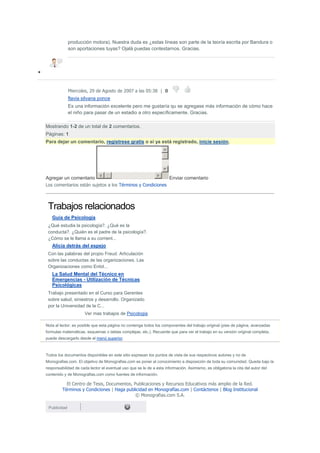 producción motora). Nuestra duda es ¿estas líneas son parte de la teoría escrita por Bandura o
              son aportaciones tuyas? Ojalá puedas contestarnos. Gracias.




              Miercoles, 29 de Agosto de 2007 a las 05:38 | 0
              flavia silvana ponce
              Es una información excelente pero me gustaría qu se agregase más información de cómo hace
              el niño para pasar de un estadio a otro específicamente. Gracias.

Mostrando 1-2 de un total de 2 comentarios.
Páginas: 1
Para dejar un comentario, regístrese gratis o si ya está registrado, inicie sesión.




Agregar un comentario                                                 Enviar comentario
Los comentarios están sujetos a los Términos y Condiciones



 Trabajos relacionados
   Guía de Psicología
 ¿Qué estudia la psicología?. ¿Qué es la
 conducta?. ¿Quién es el padre de la psicología?.
 ¿Cómo se le llama a su corrient...
   Alicia detrás del espejo
 Con las palabras del propio Freud. Articulación
 sobre las conductas de las organizaciones. Las
 Organizaciones como Entid...
   La Salud Mental del Técnico en
   Emergencias - Utilización de Técnicas
   Psicológicas
 Trabajo presentado en el Curso para Gerentes
 sobre salud, siniestros y desarrollo. Organizado
 por la Universidad de la C...
                      Ver mas trabajos de Psicologia

Nota al lector: es posible que esta página no contenga todos los componentes del trabajo original (pies de página, avanzadas
formulas matemáticas, esquemas o tablas complejas, etc.). Recuerde que para ver el trabajo en su versión original completa,
puede descargarlo desde el menú superior.



Todos los documentos disponibles en este sitio expresan los puntos de vista de sus respectivos autores y no de
Monografias.com. El objetivo de Monografias.com es poner el conocimiento a disposición de toda su comunidad. Queda bajo la
responsabilidad de cada lector el eventual uso que se le de a esta información. Asimismo, es obligatoria la cita del autor del
contenido y de Monografias.com como fuentes de información.

           El Centro de Tesis, Documentos, Publicaciones y Recursos Educativos más amplio de la Red.
         Términos y Condiciones | Haga publicidad en Monografías.com | Contáctenos | Blog Institucional
                                            © Monografias.com S.A.

 Publicidad
 