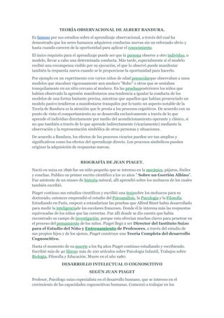 TEORÍA OBSERVACIONAL DE ALBERT BANDURA.
Es famoso por sus estudios sobre el aprendizaje observacional, a través del cual ha
demostrado que los seres humanos adquieren conductas nuevas sin un reforzado obvio y
hasta cuando carecen de la oportunidad para aplicar el conocimiento.
El único requisito para el aprendizaje puede ser que la persona observe a otro individuo, o
modelo, llevar a cabo una determinada conducta. Más tarde, especialmente si el modelo
recibió una recompensa visible por su ejecución, el que lo observó puede manifestar
también la respuesta nueva cuando se le proporcione la oportunidad para hacerlo.
Por ejemplo en un experimento con varios niños de edad preescolarque observaban a unos
modelos que atacaban vigorosamente aun muñeco "Bobo" o otros que se sentaban
tranquilamente en un sitio cercano al muñeco. En las pruebasposteriores los niños que
habían observado la agresión manifestaron una tendencia a igualar la conducta de los
modelos de una forma bastante precisa, mientras que aquellos que habían presenciado un
modelo pasivo tendieron a manifestarse tranquilos por lo tanto un aspecto notable de la
Teoría de Bandura es la atención que le presta a los procesos cognitivos. De acuerdo con su
punto de vista el comportamiento no se desarrolla exclusivamente a través de lo que
aprende el individuo directamente por medio del acondicionamiento operante y clásico, si
no que también a través de lo que aprende indirectamente (vicariamente) mediante la
observación y la representación simbólica de otras personas y situaciones.
De acuerdo a Bandura, los efectos de los procesos vicarios pueden ser tan amplios y
significativos como los efectos del aprendizaje directo. Los procesos simbólicos pueden
originar la adquisición de respuestas nuevas.


                            BIOGRAFÍA DE JEAN PIAGET.
Nació en suiza en 1896 fue un niño pequeño que se intereso en la mecánica, pájaros, fósiles
y conchas. Publico su primer escrito científico a los 10 años " Sobre un Gorrión Albino".
Fue asistente de un museo de historia natural, allí aprendió sobre los moluscos de los cuales
también escribió.
Piaget continuo sus estudios científicos y escribió una tesissobre los moluscos para su
doctorado; entonces emprendió el estudio del Psicoanálisis, la Psicología y la Filosofía.
Estudiando en París, empezó a estandarizar las pruebas que Alfred Binet había desarrollado
para medir la inteligenciade los escolares franceses. Donde él le interesa más las respuestas
equivocadas de los niños que las correctas. Fue allí donde se dio cuenta que había
encontrado su campo de investigación, porque esta ofrecían muchas claves para penetrar en
el proceso del pensamiento de los niños. Piaget llegó a ser Director del Instituto Suizo
para el Estudio del Niño y Entrenamiento de Profesores, a través del estudio de
sus propios hijos y de los ajenos, Piaget construye una Teoría Completa del desarrollo
Cognoscitivo.
Hasta el momento de su muerte a los 84 años Piaget continuo estudiando y escribiendo.
Escribió más de 40 librosy más de 100 artículos sobre Psicología Infantil, Trabajos sobre
Biología, Filosofía y Educación. Muere en el año 1980.
                 DESARROLLO INTELECTUAL O COGNOSCITIVO
                                 SEGÚN JUAN PIAGET
Profesor, Psicólogo suizo especialista en el desarrollo humano, que se intereso en el
crecimiento de las capacidades cognoscitivas humanas. Comenzó a trabajar en los
 