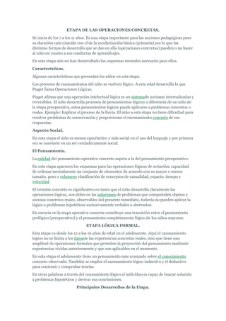 ETAPA DE LAS OPERACIONES CONCRETAS.
Se inicia de los 7 a los 11 años. Es una etapa importante para las acciones pedagógicas pues
su duración casi coincide con el de la escolarización básica (primaria) por lo que las
distintas formas de desarrollo que se dan en ella (operaciones concretas) pueden o no hacer
al niño en cuanto a sus conductas de aprendizajes.
En esta etapa aún no han desarrollado los esquemas mentales necesario para ellos.
Características.
Algunas características que presentan los niños en esta etapa.
Los procesos de razonamientos del niño se vuelven lógico. A esta edad desarrolla lo que
Piaget llama Operaciones Lógicas.
Piaget afirma que una operación intelectual lógica es un sistemade acciones internalizadas y
reversibles. El niño desarrolla procesos de pensamientos lógicos a diferencia de un niño de
la etapa preoperativa, estos pensamientos lógicos puede aplicarse a problemas concretos o
reales. Ejemplo: Explicar el proceso de la lluvia. El niño a esta etapa no tiene dificultad para
resolver problemas de conservación y proporcionar el razonamiento concreto de sus
respuestas.
Aspecto Social.
En esta etapa el niño es menos egocéntrico y más social en el uso del lenguaje y por primera
vez se convierte en un ser verdaderamente social.
El Pensamiento.
La calidad del pensamiento operativo concreto supera a la del pensamiento preoperativo.
En esta etapa aparecen los esquemas para las operaciones lógicas de seriación; capacidad
de ordenar mentalmente un conjunto de elementos de acuerdo con su mayor o menor
tamaño, peso o volumeny clasificación de conceptos de casualidad, espacio, tiempo y
velocidad.
El termino concreto es significativo en tanto que el niño desarrolla claramente las
operaciones lógicas, son útiles en las soluciones de problemas que comprenden objetos y
sucesos concretos reales, observables del presente inmediato, todavía no pueden aplicar la
lógica a problemas hipotéticos exclusivamente verbales o abstractos.
En esencia en la etapa operativa concreta constituye una transición entre el pensamiento
prelógico (preoperativo) y el pensamiento completamente lógico de los niños mayores.
                                ETAPA LÓGICA FORMAL.
Esta etapa va desde los 12 a los 16 años de edad en el adolescente. Aquí el razonamiento
lógico no se limita a los datosde las experiencias concretas reales, sino que tiene una
amplitud de operaciones formales que permiten la proyección del pensamiento mediante
experiencias vividas anteriormente y que son aplicables en el momento.
En esta etapa el adolescente tiene un pensamiento más avanzado sobre el conocimiento
concreto observado. También se emplea el razonamiento lógico inductivo y el deductivo
para construir y comprobar teorías.
En otras palabras a través del razonamiento lógico el individuo es capaz de buscar solución
a problemas hipotéticos y derivar sus conclusiones.
                          Principales Desarrollos de la Etapa.
 