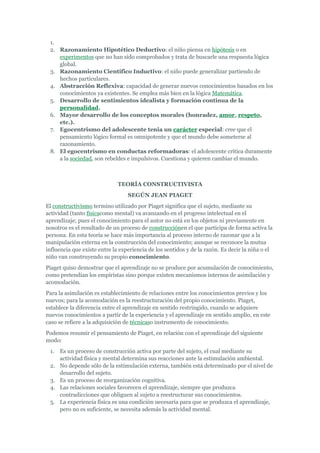 1.
 2. Razonamiento Hipotético Deductivo: el niño piensa en hipótesis o en
    experimentos que no han sido comprobados y trata de buscarle una respuesta lógica
    global.
 3. Razonamiento Científico Inductivo: el niño puede generalizar partiendo de
    hechos particulares.
 4. Abstracción Reflexiva: capacidad de generar nuevos conocimientos basados en los
    conocimientos ya existentes. Se emplea más bien en la lógica Matemática.
 5. Desarrollo de sentimientos idealista y formación continua de la
    personalidad.
 6. Mayor desarrollo de los conceptos morales (honradez, amor, respeto,
    etc.).
 7. Egocentrismo del adolescente tenia un carácter especial: cree que el
    pensamiento lógico formal es omnipotente y que el mundo debe someterse al
    razonamiento.
 8. El egocentrismo en conductas reformadoras: el adolescente critica duramente
    a la sociedad, son rebeldes e impulsivos. Cuestiona y quieren cambiar el mundo.



                              TEORÍA CONSTRUCTIVISTA
                                  SEGÚN JEAN PIAGET
El constructivismo termino utilizado por Piaget significa que el sujeto, mediante su
actividad (tanto físicacomo mental) va avanzando en el progreso intelectual en el
aprendizaje; pues el conocimiento para el autor no está en los objetos ni previamente en
nosotros es el resultado de un proceso de construcciónen el que participa de forma activa la
persona. En esta teoría se hace más importancia al proceso interno de razonar que a la
manipulación externa en la construcción del conocimiento; aunque se reconoce la mutua
influencia que existe entre la experiencia de los sentidos y de la razón. Es decir la niña o el
niño van construyendo su propio conocimiento.
Piaget quiso demostrar que el aprendizaje no se produce por acumulación de conocimiento,
como pretendían los empiristas sino porque existen mecanismos internos de asimilación y
acomodación.
Para la asimilación es establecimiento de relaciones entre los conocimientos previos y los
nuevos; para la acomodación es la reestructuración del propio conocimiento. Piaget,
establece la diferencia entre el aprendizaje en sentido restringido, cuando se adquiere
nuevos conocimientos a partir de la experiencia y el aprendizaje en sentido amplio, en este
caso se refiere a la adquisición de técnicaso instrumento de conocimiento.
Podemos resumir el pensamiento de Piaget, en relación con el aprendizaje del siguiente
modo:
 1.   Es un proceso de construcción activa por parte del sujeto, el cual mediante su
      actividad física y mental determina sus reacciones ante la estimulación ambiental.
 2.   No depende sólo de la estimulación externa, también está determinado por el nivel de
      desarrollo del sujeto.
 3.   Es un proceso de reorganización cognitiva.
 4.   Las relaciones sociales favorecen el aprendizaje, siempre que produzca
      contradicciones que obliguen al sujeto a reestructurar sus conocimientos.
 5.   La experiencia física es una condición necesaria para que se produzca el aprendizaje,
      pero no es suficiente, se necesita además la actividad mental.
 