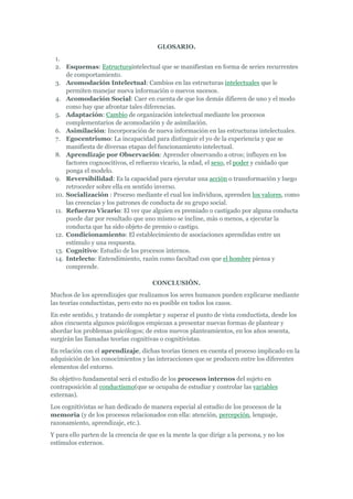 GLOSARIO.
 1.
 2. Esquemas: Estructuraintelectual que se manifiestan en forma de series recurrentes
     de comportamiento.
 3. Acomodación Intelectual: Cambios en las estructuras intelectuales que le
     permiten manejar nueva información o nuevos sucesos.
 4. Acomodación Social: Caer en cuenta de que los demás difieren de uno y el modo
     como hay que afrontar tales diferencias.
 5. Adaptación: Cambio de organización intelectual mediante los procesos
     complementarios de acomodación y de asimilación.
 6. Asimilación: Incorporación de nueva información en las estructuras intelectuales.
 7. Egocentrismo: La incapacidad para distinguir el yo de la experiencia y que se
     manifiesta de diversas etapas del funcionamiento intelectual.
 8. Aprendizaje por Observación: Aprender observando a otros; influyen en los
     factores cognoscitivos, el refuerzo vicario, la edad, el sexo, el poder y cuidado que
     ponga el modelo.
 9. Reversibilidad: Es la capacidad para ejecutar una acción o transformación y luego
     retroceder sobre ella en sentido inverso.
 10. Socialización : Proceso mediante el cual los individuos, aprenden los valores, como
     las creencias y los patrones de conducta de su grupo social.
 11. Refuerzo Vicario: El ver que alguien es premiado o castigado por alguna conducta
     puede dar por resultado que uno mismo se incline, más o menos, a ejecutar la
     conducta que ha sido objeto de premio o castigo.
 12. Condicionamiento: El establecimiento de asociaciones aprendidas entre un
     estímulo y una respuesta.
 13. Cognitivo: Estudio de los procesos internos.
 14. Intelecto: Entendimiento, razón como facultad con que el hombre piensa y
     comprende.

                                      CONCLUSIÓN.
Muchos de los aprendizajes que realizamos los seres humanos pueden explicarse mediante
las teorías conductistas, pero esto no es posible en todos los casos.
En este sentido, y tratando de completar y superar el punto de vista conductista, desde los
años cincuenta algunos psicólogos empiezan a presentar nuevas formas de plantear y
abordar los problemas psicólogos; de estos nuevos planteamientos, en los años sesenta,
surgirán las llamadas teorías cognitivas o cognitivistas.
En relación con el aprendizaje, dichas teorías tienen en cuenta el proceso implicado en la
adquisición de los conocimientos y las interacciones que se producen entre los diferentes
elementos del entorno.
Su objetivo fundamental será el estudio de los procesos internos del sujeto en
contraposición al conductismo(que se ocupaba de estudiar y controlar las variables
externas).
Los cognitivistas se han dedicado de manera especial al estudio de los procesos de la
memoria (y de los procesos relacionados con ella: atención, percepción, lenguaje,
razonamiento, aprendizaje, etc.).
Y para ello parten de la creencia de que es la mente la que dirige a la persona, y no los
estímulos externos.
 