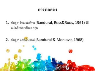 การทดลอง
1. บันดูรา ร็อส และร็อส (Bandural, Ross&Roos, 1961) ได้
แบ่งเด็กออกเป็น 3 กลุ่ม
2. บันดูรา และเม็นลอฟ (Bandural & Menlove, 1968)
 