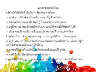 แบบทดสอบหลังเรียน
1.ข้อใดไม่ใช่ปัจจัยสาคัญในการเรียนด้วยการสังเกต
ก. เบลมีความใส่ใจที่จะสังเกตตัวแบบและสัญลักษณ์ต่างๆ
ข. บิวบันทึกสิ่งที่สังเกตหรือสิ่งที่รับรู้ไว้ในความทรงจาระยะยาว
ค. ครูให้ชบาแสดงพฤติกรรมโดยตัวแบบ และให้ทาซ้า เพื่อให้ชบาจาได้ดี
ง. บัวแสดงพฤติกรรมในการเลียนแบบไม่เหมาะสมจึงถูกคุณครูลงโทษ
2. ข้อใดไม่ใช่การนาทฤษฎีของแบนดูรามาประยุกต์ใช้ในการเรียนการสอน
ก. ครูดาวจัดเวลาให้นักเรียนมีโอกาสแสดงพฤติกรรมเหมือนตัวแบบเพื่อจะได้รู้ว่า
นักเรียนสามารถจะเลียนแบบได้หรือไม่
ข. ครูสมอให้แรงเสริมแก่นักเรียนที่สามารถเลียนแบบได้ถูกต้อง
ค. ครูให้นักเรียนเรียนรู้ด้วยการลองผิดลองถูก
ง. ครูแป้ งให้นักเรียนดูการ์ตูน ภาพยนตร์ เพื่อให้ดูตัวอย่างการกระทาที่หลากหลาย
 