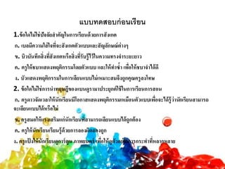 แบบทดสอบก่อนเรียน
1.ข้อใดไม่ใช่ปัจจัยสาคัญในการเรียนด้วยการสังเกต
ก. เบลมีความใส่ใจที่จะสังเกตตัวแบบและสัญลักษณ์ต่างๆ
ข. บิวบันทึกสิ่งที่สังเกตหรือสิ่งที่รับรู้ไว้ในความทรงจาระยะยาว
ค. ครูให้ชบาแสดงพฤติกรรมโดยตัวแบบ และให้ทาซ้า เพื่อให้ชบาจาได้ดี
ง. บัวแสดงพฤติกรรมในการเลียนแบบไม่เหมาะสมจึงถูกคุณครูลงโทษ
2. ข้อใดไม่ใช่การนาทฤษฎีของแบนดูรามาประยุกต์ใช้ในการเรียนการสอน
ก. ครูดาวจัดเวลาให้นักเรียนมีโอกาสแสดงพฤติกรรมเหมือนตัวแบบเพื่อจะได้รู้ว่านักเรียนสามารถ
จะเลียนแบบได้หรือไม่
ข. ครูสมอให้แรงเสริมแก่นักเรียนที่สามารถเลียนแบบได้ถูกต้อง
ค. ครูให้นักเรียนเรียนรู้ด้วยการลองผิดลองถูก
ง. ครูแป้ งให้นักเรียนดูการ์ตูน ภาพยนตร์ เพื่อให้ดูตัวอย่างการกระทาที่หลากหลาย
 