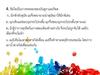 4. ข้อใดเป็นการทดลองของบันดูราและร็อส
ก. มิกซ์กลัวสุนัข แม่จึงพยายามนาสุนัขมาให้มิกซ์เล่น
ข. มุกเห็นแม่ชอบนุ่งกระโปรงสั้น มุกจึงชอบนุ่งกระโปรงสั้นๆตามแม่
ค. มิวรู้ว่าการทุจริตในการสอบต้องทาอย่างไร จึงจะไม่ถูกจับได้ แต่มิว
เลือกที่จะไม่ทา
ง. เมย์เห็นโมเอาน้าสาดใส่เพื่อน เมย์จึงทาตามพฤติกรรมของโม โดยการ
เอาน้าสาดใส่เพื่อนเช่นกัน
 