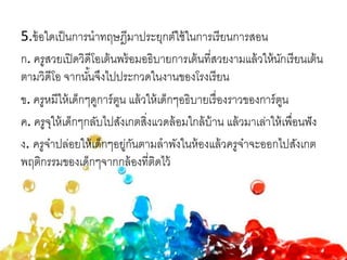 5.ข้อใดเป็นการนาทฤษฎีมาประยุกต์ใช้ในการเรียนการสอน
ก. ครูสวยเปิดวิดีโอเต้นพร้อมอธิบายการเต้นที่สวยงามแล้วให้นักเรียนเต้น
ตามวิดีโอ จากนั้นจึงไปประกวดในงานของโรงเรียน
ข. ครูหมีให้เด็กๆดูการ์ตูน แล้วให้เด็กๆอธิบายเรื่องราวของการ์ตูน
ค. ครูจุให้เด็กๆกลับไปสังเกตสิ่งแวดล้อมใกล้บ้าน แล้วมาเล่าให้เพื่อนฟัง
ง. ครูจ๋าปล่อยให้เด็กๆอยู่กันตามลาพังในห้องแล้วครูจ๋าจะออกไปสังเกต
พฤติกรรมของเด็กๆจากกล้องที่ติดไว้
 