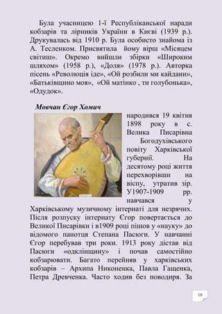 10
Була учасницею 1-ї Республіканської наради
кобзарів та лірників України в Києві (1939 р.).
Друкувалась від 1910 р. Була особисто знайома із
А. Тесленком. Присвятила йому вірш «Місяцем
світиш». Окремо вийшли збірки «Широким
шляхом» (1958 р.), «Доля» (1978 р.). Авторка
пісень «Революція іде», «Ой розбили ми кайдани»,
«Батьківщино моя», «Ой матінко , ти голубонька»,
«Одудок».
Мовчан Єгор Хомич
народився 19 квітня
1898 року в с.
Велика Писарівна
Богодухівського
повіту Харківської
губернії. На
десятому році життя
перехворівши на
віспу, утратив зір.
У1907-1909 рр.
навчався у
Харківському музичному інтернаті для незрячих.
Після розпуску інтернату Єгор повертається до
Великої Писарівки і в1909 році пішов у «науку» до
відомого панотця Степана Пасюги. У навчанні
Єгор перебував три роки. 1913 року дістав від
Пасюги «одклінщину» і почав самостійно
кобзарювати. Багато перейняв у харківських
кобзарів – Архипа Никоненка, Павла Гащенка,
Петра Древченка. Часто ходив без поводиря. За
 