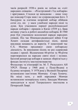 11
часів репресій 1930-х років не поїхав на «зліт
народних співаків» – «Розстріляний з’їзд кобзарів»
і врятувався. Сталося це випадково – лише тому
що поводир Єгора зник і не супроводжував його. З
бандурою за плечима незрячий кобзар обійшов
сотні сіл, ніс у маси улюблені народні пісні та
думи. Був учасником першої республіканської
наради кобзарів і лірників в Києві (1939 р.), брав
активну участь в роботі ансамблю кобзарів. В 1940
році був учасником всесоюзної наради народних
співців. Під час Німецько-радянської війни Єгор
Хомич складав антифашистські пісні, якими
викликав ненависть до ворогів. У повоєнний час
Є.Х. Мовчан продовжує свою кобзарську
діяльність. За виконання пісень не раз одержував
подяки і премії. Відзначення 60-річчя та 90-річчя
перетворилося на народне свято пісні і музики.
Багатий репертуар кобзаря в записах зберігається у
фондах інституту мистецтвознавства
Фольклору та етнографії ім. М. Т. Рильського АН
УРСР. Помер у 1968 році у Пущі-Водиці в
будинку ветерана. У 1978 році у Великій Писарівці
встановлено пам’ятник Мовчану Єгору Хомичу.
На місці хати, у якій народився Мовчан
встановлено меморіальну плиту. Бандура Мовчана
знаходиться в музеї Театрального мистецтва в
Печерській Лаврі.
 