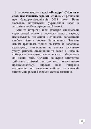 12
В народознавчому нарисі «Бандура! Скільки в
слові цім дзвенить героїки і слави» ми розповіли
про бандуристів-ювілярів 2018 року. Вони
морально підтримували український народ в
лихоліття російсько-радянської неволі.
Думи та історичні пісні кобзарів сповнювали
серця людей вірою у перемогу нашого народу,
наснажували, підносили і очищали, допомагали
глибше пізнати дорогу Батьківщину. Завдяки
давнім традиціям, тісним зв’язком із народною
культурою, незважаючи на утиски царського
уряду, репресії сталінщини та голод в Україні,
кобзарське мистецтво все ж вижило і збереглося
до наших днів. Сучасне бандурне мистецтво
здійснило стрімкий злет до висот академічного
професіоналізму, виросла нова генерація
виконавців, які впевнено вийшли на високий
мистецький рівень і здобули світове визнання.
 