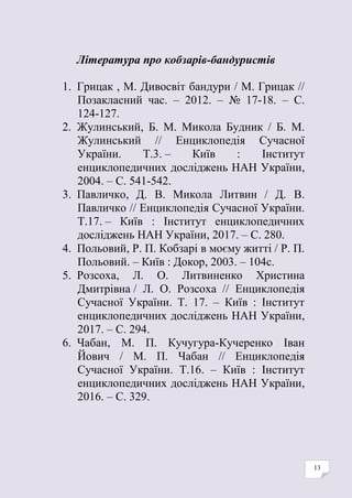 13
Література про кобзарів-бандуристів
1. Грицак , М. Дивосвіт бандури / М. Грицак //
Позакласний час. – 2012. – № 17-18. – С.
124-127.
2. Жулинський, Б. М. Микола Будник / Б. М.
Жулинський // Енциклопедія Сучасної
України. Т.3. – Київ : Інститут
енциклопедичних досліджень НАН України,
2004. – С. 541-542.
3. Павличко, Д. В. Микола Литвин / Д. В.
Павличко // Енциклопедія Сучасної України.
Т.17. – Київ : Інститут енциклопедичних
досліджень НАН України, 2017. – С. 280.
4. Польовий, Р. П. Кобзарі в моєму житті / Р. П.
Польовий. ‒ Київ : Докор, 2003. ‒ 104с.
5. Розсоха, Л. О. Литвиненко Христина
Дмитрівна / Л. О. Розсоха // Енциклопедія
Сучасної України. Т. 17. – Київ : Інститут
енциклопедичних досліджень НАН України,
2017. – С. 294.
6. Чабан, М. П. Кучугура-Кучеренко Іван
Йович / М. П. Чабан // Енциклопедія
Сучасної України. Т.16. – Київ : Інститут
енциклопедичних досліджень НАН України,
2016. – С. 329.
 