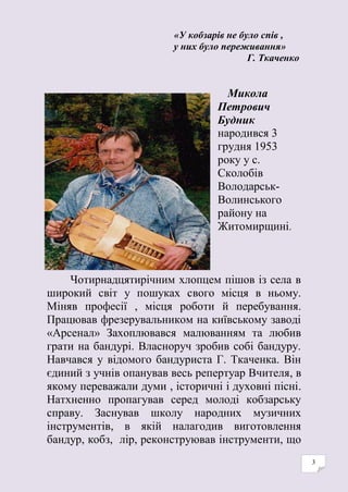 3
«У кобзарів не було спів ,
у них було переживання»
Г. Ткаченко
Микола
Петрович
Будник
народився 3
грудня 1953
року у с.
Сколобів
Володарськ-
Волинського
району на
Житомирщині.
Чотирнадцятирічним хлопцем пішов із села в
широкий світ у пошуках свого місця в ньому.
Міняв професії , місця роботи й перебування.
Працював фрезерувальником на київському заводі
«Арсенал» Захоплювався малюванням та любив
грати на бандурі. Власноруч зробив собі бандуру.
Навчався у відомого бандуриста Г. Ткаченка. Він
єдиний з учнів опанував весь репертуар Вчителя, в
якому переважали думи , історичні і духовні пісні.
Натхненно пропагував серед молоді кобзарську
справу. Заснував школу народних музичних
інструментів, в якій налагодив виготовлення
бандур, кобз, лір, реконструював інструменти, що
 