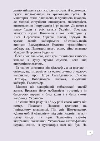 4
давно вийшли з ужитку: давньоруські й половецькі
гудки, шоломовидні та криловидні гусла. Ця
майстерня стала одночасно й музичною школою,
де молоді ентузіасти опановують майстерність
виготовлення інструментів і гри на них. До нього в
науку їхали з усіх кутків України. Зростала
кількість музик. Виникали і нові майстерні: у
Києві, Переяславі, Харкові, Львові, Корсуні. На
зразок давніх кобзарських об’єднань-цехів
виникло Всеукраїнське братство традиційного
кобзарства. Панотцем якого одностайно визнано
Миколу Петровича Будника.
Його спокійна мова, тиха гра і тихий спів глибоко
западає в душу чулого слухача, його вид
випромінює святість.
За типом мислення він філософ , а за вдачею –
співець, що імпровізує на основі думного мелосу,
наприклад, про Петра Сагайдачного, Симона
Петлюру, Володимира Івасюка, замучених
кобзарів, Голодомор.
Микола вів мандрівний кобзарський спосіб
життя. Вражала його мобільність, готовність із
бандурою вирушати будь коли і в будь якому
напрямку Україною.
16 січня 2001 року на 48-му році свого життя він
помер. Поховали Панотця врочисто на
Ірпінському кладовищі. Під спів Шевченкових
«Думи мої» й «Заповіту», під спів псалмів і звуки-
плачу бандур та ліри. Заупокійну службу
відправили священики Української автокефальної
церкви, одним із фундаторів якої він був. На
 