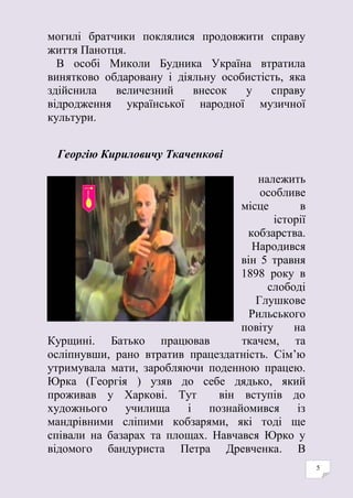 5
могилі братчики поклялися продовжити справу
життя Панотця.
В особі Миколи Будника Україна втратила
винятково обдаровану і діяльну особистість, яка
здійснила величезний внесок у справу
відродження української народної музичної
культури.
Георгію Кириловичу Ткаченкові
належить
особливе
місце в
історії
кобзарства.
Народився
він 5 травня
1898 року в
слободі
Глушкове
Рильського
повіту на
Курщині. Батько працював ткачем, та
осліпнувши, рано втратив працездатність. Сім’ю
утримувала мати, заробляючи поденною працею.
Юрка (Георгія ) узяв до себе дядько, який
проживав у Харкові. Тут він вступів до
художнього училища і познайомився із
мандрівними сліпими кобзарями, які тоді ще
співали на базарах та площах. Навчався Юрко у
відомого бандуриста Петра Древченка. В
 