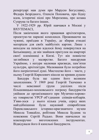 6
репертуарі мав думи про Марусю Богуславку,
Федора Безрідного, Олексія Поповича, про бідну
вдов, історичні пісні про Морозенка, про козака
Супруна та багато інших.
У 1922-1929 рр. Юрій навчався в Москві у
ВХУТЕМАСІ,
Після закінчення якого працював архітектором,
проектую-чи паркові комплекси. Проживаючи на
чужині, приїздив в Україну, де збирав етюдні
матеріали для своїх майбутніх картин. Лише з
виходом на пенсію вдалося йому повернутися на
Батьківщину, де він знайшов притулок на квартирі
своєї племінниці в Києві. Тут він повністю
заглибився у малярство. Багато мандрував
Україною, з натури малював краєвиди, пам’ятки
культури, архітектури. Малювання було потребою
його патріотичної душі. Мистецтво його – чисте, у
ньому Георгій Кирилович ніколи не кривив душею
Бандура була ще одним його великим
захопленням. У 1969 році Георгій Ткаченко в
числі невеликої групи уцілілих після
більшовицько-московського погрому бандуристів
увійшов до організованого при Музично-хорово-
му товаристві УРСР об’єднання співців-кобзарів.
З’яви-лося у нього кілька учнів, серед яких
найздібнішими були науковий співробітник
Переяславського історико-краєзнавчого музею
Микола Товкайло, робітник Микола Будник та
пожежник Сергій Радько. Вони навчалися на
власноручно виготовлених інструментах.
Відвідували його й капельні бандуристи.
 