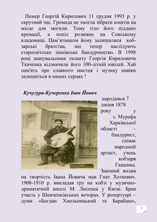 7
Помер Георгій Кирилович 11 грудня 1993 р. у
скрутний час. Громада не змогла зібрати коштів на
місце для могили. Тому тіло його піддано
кремації, а попіл розвіяно на Совському
кладовищі. Пам’ятником йому залишилися коб-
зарські братства, що тепер наслідують
старосвітське зінківське бандурництво. В 1998
році шанувальники таланту Георгія Кириловича
Ткаченка відзначили його 100-літній ювілей. Хай
пам'ять про славного мистця і музику навіки
залишиться в наших серцях !
Кучугура-Кучеренко Іван Йович
народився 7
липня 1878
року у
с. Мурафа
Харківської
області –
бандурист,
співак
народний
артист, учень
кобзаря
Гащенка.
Значний вплив
на творчість Івана Йовича мав Гнат Хоткевич.
1908-1910 р. викладав гру на кобзі у музично-
драматичній школі М. Лисенка у Києві. Брав
участь у Шевченківських вечорах. У репертуарі –
думи «Богдан Хмельницький та Барабаш»,
 
