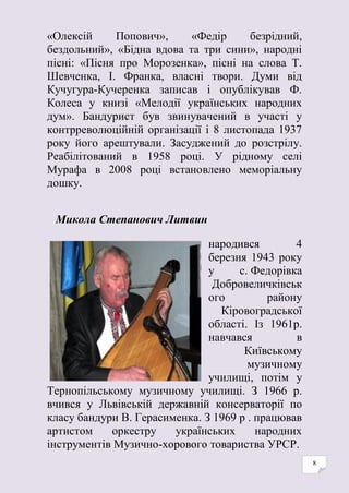 8
«Олексій Попович», «Федір безрідний,
бездольний», «Бідна вдова та три сини», народні
пісні: «Пісня про Морозенка», пісні на слова Т.
Шевченка, І. Франка, власні твори. Думи від
Кучугура-Кучеренка записав і опублікував Ф.
Колеса у книзі «Мелодії українських народних
дум». Бандурист був звинувачений в участі у
контрреволюційній організації і 8 листопада 1937
року його арештували. Засуджений до розстрілу.
Реабілітований в 1958 році. У рідному селі
Мурафа в 2008 році встановлено меморіальну
дошку.
Микола Степанович Литвин
народився 4
березня 1943 року
у с. Федорівка
Добровеличківськ
ого району
Кіровоградської
області. Із 1961р.
навчався в
Київському
музичному
училищі, потім у
Тернопільському музичному училищі. З 1966 р.
вчився у Львівській державній консерваторії по
класу бандури В. Герасименка. З 1969 р . працював
артистом оркестру українських народних
інструментів Музично-хорового товариства УРСР.
 