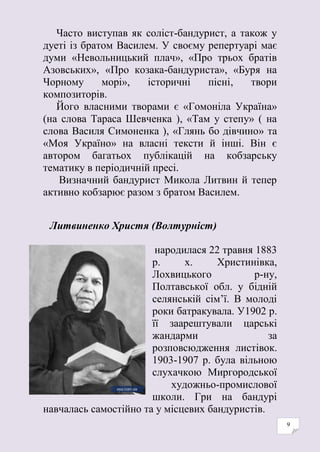 9
Часто виступав як соліст-бандурист, а також у
дуеті із братом Василем. У своєму репертуарі має
думи «Невольницький плач», «Про трьох братів
Азовських», «Про козака-бандуриста», «Буря на
Чорному морі», історичні пісні, твори
композиторів.
Його власними творами є «Гомоніла Україна»
(на слова Тараса Шевченка ), «Там у степу» ( на
слова Василя Симоненка ), «Глянь бо дівчино» та
«Моя Україно» на власні тексти й інші. Він є
автором багатьох публікацій на кобзарську
тематику в періодичній пресі.
Визначний бандурист Микола Литвин й тепер
активно кобзарює разом з братом Василем.
Литвиненко Христя (Волтурніст)
народилася 22 травня 1883
р. х. Христинівка,
Лохвицького р-ну,
Полтавської обл. у бідній
селянській сім’ї. В молоді
роки батракувала. У1902 р.
її заарештували царські
жандарми за
розповсюдження листівок.
1903-1907 р. була вільною
слухачкою Миргородської
художньо-промислової
школи. Гри на бандурі
навчалась самостійно та у місцевих бандуристів.
 