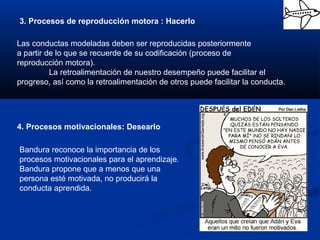 3. Procesos de reproducción motora : Hacerlo
Las conductas modeladas deben ser reproducidas posteriormente
a partir de lo que se recuerde de su codificación (proceso de
reproducción motora).
La retroalimentación de nuestro desempeño puede facilitar el
progreso, así como la retroalimentación de otros puede facilitar la conducta.
4. Procesos motivacionales: Desearlo
Bandura reconoce la importancia de los
procesos motivacionales para el aprendizaje.
Bandura propone que a menos que una
persona esté motivada, no producirá la
conducta aprendida.
 