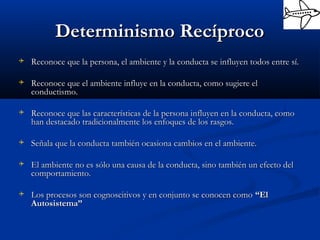 Determinismo RecíprocoDeterminismo Recíproco
 Reconoce que la persona, el ambiente y la conducta se influyen todos entre sí.Reconoce que la persona, el ambiente y la conducta se influyen todos entre sí.
 Reconoce que el ambiente influye en la conducta, como sugiere elReconoce que el ambiente influye en la conducta, como sugiere el
conductismo.conductismo.
 Reconoce que las características de la persona influyen en la conducta, comoReconoce que las características de la persona influyen en la conducta, como
han destacado tradicionalmente los enfoques de los rasgos.han destacado tradicionalmente los enfoques de los rasgos.
 Señala que la conducta también ocasiona cambios en el ambiente.Señala que la conducta también ocasiona cambios en el ambiente.
 El ambiente no es sólo una causa de la conducta, sino también un efecto delEl ambiente no es sólo una causa de la conducta, sino también un efecto del
comportamiento.comportamiento.
 Los procesos son cognoscitivos y en conjunto se conocen comoLos procesos son cognoscitivos y en conjunto se conocen como “El“El
Autosistema”Autosistema”
 