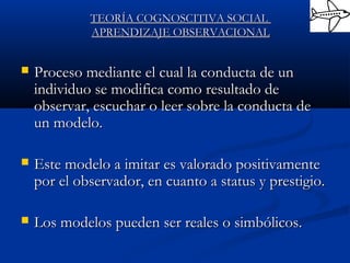  Proceso mediante el cual la conducta de unProceso mediante el cual la conducta de un
individuo se modifica como resultado deindividuo se modifica como resultado de
observar, escuchar o leer sobre la conducta deobservar, escuchar o leer sobre la conducta de
un modelo.un modelo.
 Este modelo a imitar es valorado positivamenteEste modelo a imitar es valorado positivamente
por el observador, en cuanto a status y prestigio.por el observador, en cuanto a status y prestigio.
 Los modelos pueden ser reales o simbólicos.Los modelos pueden ser reales o simbólicos.
TEORÍA COGNOSCITIVA SOCIALTEORÍA COGNOSCITIVA SOCIAL
APRENDIZAJE OBSERVACIONALAPRENDIZAJE OBSERVACIONAL
 
