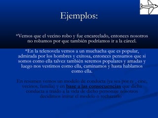 Ejemplos:
*Vemos que el vecino robo y fue encarcelado, entonces nosotros
no robamos por que también podríamos ir a la cárcel.
*En la telenovela vemos a un muchacha que es popular,
admirada por los hombres y exitosa, entonces pensamos que si
somos como ella talvez también seremos populares y amadas y
luego nos vestimos como ella, caminamos y hasta hablamos
como ella.
En resumen vemos un modelo de conducta (ya sea por tv , cine,
vecinos, familia) y en base a las consecuencias que dicha
conducta a traído a la vida de dicho personaje nosotros
decidimos imitar el modelo o rechazarlo.
 