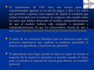  El experimento de 1965 tiene una tercera parte: unEl experimento de 1965 tiene una tercera parte: un
experimentador aparece en la sala de juegos y dice a los niñosexperimentador aparece en la sala de juegos y dice a los niños
que premiará a quienes sean capaces de repetir la conducta queque premiará a quienes sean capaces de repetir la conducta que
realizó el modelo con el muñeco. La sorpresa salta cuando todosrealizó el modelo con el muñeco. La sorpresa salta cuando todos
los niños que habían observado al modelo, independientementelos niños que habían observado al modelo, independientemente
de que el modelo hubiera sido castigado o premiado ede que el modelo hubiera sido castigado o premiado e
independientemente de que los observadores fueran de uno uindependientemente de que los observadores fueran de uno u
otro sexo,otro sexo, repetían con igual exactitud las conductas del modelorepetían con igual exactitud las conductas del modelo..
 A partir de ese momento Bandura hace la distinción entro dosA partir de ese momento Bandura hace la distinción entro dos
procesos importantes que explican la conducta aprendida: elprocesos importantes que explican la conducta aprendida: el
proceso de aprendizaje y el proceso de ejecución.proceso de aprendizaje y el proceso de ejecución.
 El aprendizaje tiene lugar cuando el sujeto es capaz de retener elEl aprendizaje tiene lugar cuando el sujeto es capaz de retener el
esquema de la acción; la ejecución se muestra cuando el sujetoesquema de la acción; la ejecución se muestra cuando el sujeto
pone en práctica el esquema de acción para obtener un beneficiopone en práctica el esquema de acción para obtener un beneficio
personal.personal.
 