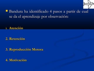  Bandura ha identificado 4 pasos a partir de cualBandura ha identificado 4 pasos a partir de cual
se da el aprendizaje por observación:se da el aprendizaje por observación:
1.1. AtenciónAtención
2. Retención2. Retención
3. Reproducción Motora3. Reproducción Motora
4. Motivación4. Motivación
 