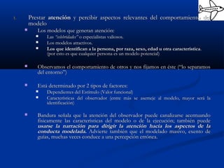 1.1. PrestarPrestar atenciónatención y percibir aspectos relevantes del comportamiento dely percibir aspectos relevantes del comportamiento del
modelomodelo
 Los modelos que generan atención:Los modelos que generan atención:
 LasLas “celebridades”“celebridades” o especialistas valiosos.o especialistas valiosos.
 Los modelos atractivos.Los modelos atractivos.
 Los que identifican a la persona, por raza, sexo, edad u otra característicaLos que identifican a la persona, por raza, sexo, edad u otra característica..
(por esto es que cualquier persona es un modelo potencial)(por esto es que cualquier persona es un modelo potencial)
 Observamos el comportamiento de otros y nos fijamos en éste (“lo separamosObservamos el comportamiento de otros y nos fijamos en éste (“lo separamos
del entorno”)del entorno”)
 Está determinado por 2 tipos de factores:Está determinado por 2 tipos de factores:
 Dependientes del Estímulo (Valor funcional)Dependientes del Estímulo (Valor funcional)
 Características del observador (entre más se asemeje al modelo, mayor será laCaracterísticas del observador (entre más se asemeje al modelo, mayor será la
identificación)identificación)
 Bandura señala que la atención del observador puede canalizarse acentuandoBandura señala que la atención del observador puede canalizarse acentuando
físicamente las características del modelo o de la ejecución; también puedefísicamente las características del modelo o de la ejecución; también puede
usarse la narración para dirigir la atención hacia los aspectos de lausarse la narración para dirigir la atención hacia los aspectos de la
conducta modelada.conducta modelada. Advierte también que el modelado masivo, exento deAdvierte también que el modelado masivo, exento de
guías, muchas veces conduce a una percepción errónea.guías, muchas veces conduce a una percepción errónea.
 