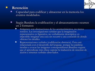  RetenciónRetención
 Capacidad para codificar y almacenar en la memoria losCapacidad para codificar y almacenar en la memoria los
eventos modelados.eventos modelados.
 Según Bandura la codificación y el almacenamiento ocurrenSegún Bandura la codificación y el almacenamiento ocurren
en 2 formatos:en 2 formatos:
 Imágenes:Imágenes: son abstracciones de los acontecimientos, no merosson abstracciones de los acontecimientos, no meros
retratos. Las investigaciones señalan que la imaginaciónretratos. Las investigaciones señalan que la imaginación
representativa es figurativa, no verbalmente descriptiva: esrepresentativa es figurativa, no verbalmente descriptiva: es
imposible imaginar una casa sin recurrir a una conocida de dóndeimposible imaginar una casa sin recurrir a una conocida de dónde
obtener los detalles.obtener los detalles.
 Representaciones verbales (codificación abstracta). Ésta estáRepresentaciones verbales (codificación abstracta). Ésta está
relacionada con el desarrollo del lenguaje.relacionada con el desarrollo del lenguaje. porque las palabrasporque las palabras
tienden a evocar las imágenes correspondientes.Bandura sugieretienden a evocar las imágenes correspondientes.Bandura sugiere
que el aprendizaje más eficaz supone la traducción de sistemas deque el aprendizaje más eficaz supone la traducción de sistemas de
acción a sistemas verbales abreviados.acción a sistemas verbales abreviados.
 