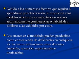  Debido a los numerosos factores que regulan elDebido a los numerosos factores que regulan el
aprendizaje por observación, la exposición a losaprendizaje por observación, la exposición a los
modelos –incluso a los más eficaces- no creamodelos –incluso a los más eficaces- no crea
automáticamente competencias o habilidadesautomáticamente competencias o habilidades
similares a las exhibidas por éstos.similares a las exhibidas por éstos.
 Los errores en el modelado pueden producirseLos errores en el modelado pueden producirse
como consecuencia de deficiencias en cualquieracomo consecuencia de deficiencias en cualquiera
de las cuatro subfunciones antes descritasde las cuatro subfunciones antes descritas
(atención, retención, reproducción o(atención, retención, reproducción o
motivación).motivación).
 