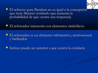  El refuerzo para Bandura no es igual a la concepciónEl refuerzo para Bandura no es igual a la concepción
que tiene Skinner (estímulo que aumenta laque tiene Skinner (estímulo que aumenta la
probabilidad de que ocurra una respuesta)probabilidad de que ocurra una respuesta)
 El reforzador interactúa con elementos simbólicos.El reforzador interactúa con elementos simbólicos.
 El reforzador es un elemento informativo, motivacionalEl reforzador es un elemento informativo, motivacional
y facilitador.y facilitador.
 Incluso puede ser anterior a que ocurra la conductaIncluso puede ser anterior a que ocurra la conducta
 