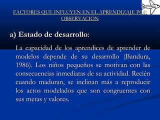 FACTORES QUE INFLUYEN EN EL APRENDIZAJE PORFACTORES QUE INFLUYEN EN EL APRENDIZAJE POR
OBSERVACIÓNOBSERVACIÓN
a) Estado de desarrolloa) Estado de desarrollo::
La capacidad de los aprendices de aprender deLa capacidad de los aprendices de aprender de
modelos depende de su desarrollo (Bandura,modelos depende de su desarrollo (Bandura,
1986). Los niños pequeños se motivan con las1986). Los niños pequeños se motivan con las
consecuencias inmediatas de su actividad. Reciénconsecuencias inmediatas de su actividad. Recién
cuando maduran, se inclinan más a reproducircuando maduran, se inclinan más a reproducir
los actos modelados que son congruentes conlos actos modelados que son congruentes con
sus metas y valores.sus metas y valores.
 