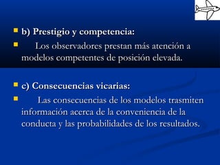  b) Prestigio y competencia:b) Prestigio y competencia:
 Los observadores prestan más atención aLos observadores prestan más atención a
modelos competentes de posición elevada.modelos competentes de posición elevada.
 c) Consecuencias vicarias:c) Consecuencias vicarias:
 Las consecuencias de los modelos trasmitenLas consecuencias de los modelos trasmiten
información acerca de la conveniencia de lainformación acerca de la conveniencia de la
conducta y las probabilidades de los resultados.conducta y las probabilidades de los resultados.
 