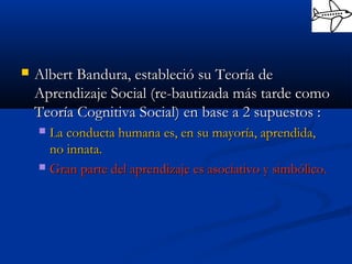  Albert Bandura, estableció su Teoría deAlbert Bandura, estableció su Teoría de
Aprendizaje Social (re-bautizada más tarde comoAprendizaje Social (re-bautizada más tarde como
Teoría Cognitiva Social) en base a 2 supuestos :Teoría Cognitiva Social) en base a 2 supuestos :
 La conducta humana es, en su mayoría, aprendida,La conducta humana es, en su mayoría, aprendida,
no innata.no innata.
 Gran parte del aprendizaje es asociativo y simbólico.Gran parte del aprendizaje es asociativo y simbólico.
 