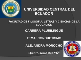 UNIVERSIDAD CENTRAL DEL
ECUADOR
FACULTAD DE FILOSOFÍA, LETRAS Y CIENCIAS DE LA
EDUCACIÓN
CARRERA PLURILINGÜE
TEMA: CONDUCTISMO
ALEJANDRA MOROCHO
Quinto semestre “A”
 
