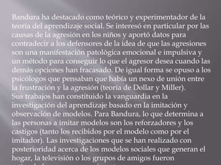 Bandura ha destacado como teórico y experimentador de la
teoría del aprendizaje social. Se interesó en particular por las
causas de la agresión en los niños y aportó datos para
contradecir a los defensores de la idea de que las agresiones
son una manifestación patológica emocional e impulsiva y
un método para conseguir lo que el agresor desea cuando las
demás opciones han fracasado. De igual forma se opuso a los
psicólogos que pensaban que había un nexo de unión entre
la frustración y la agresión (teoría de Dollar y Miller).
Sus trabajos han constituido la vanguardia en la
investigación del aprendizaje basado en la imitación y
observación de modelos. Para Bandura, lo que determina a
las personas a imitar modelos son los reforzadores y los
castigos (tanto los recibidos por el modelo como por el
imitador). Las investigaciones que se han realizado con
posterioridad acerca de los modelos sociales que generan el
hogar, la televisión o los grupos de amigos fueron
 