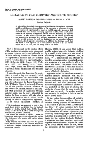 Journal of Abnormal and Social Psychology
1963, Vol. 66, No. 1, 3-11
IMITATION OF FILM-MEDIATED AGGRESSIVE MODELSr
ALBERT BANDURA, DOROTHEA ROSS,a
AND SHEILA A. ROSS
Stanford University
In a test of the hypothesis that exposure of children to film-mediated aggressive
models would increase the probability of Ss' aggression to subsequent frustra-
tion, 1 group of experimental Ss observed real-life aggressive models, a 2nd
observed these same models portraying aggression on film, while a 3rd group
viewed a film depicting an aggressive cartoon character. Following the exposure
treatment, Ss were mildly frustrated and tested for the amount of imitative
and nonimitative aggression in a different experimental setting. The overall
results provide evidence for both the facilitating and the modeling influence
of film-mediated aggressive stimulation. In addition, the findings reveal that
the effects of such exposure are to some extent a function of the sex of the
model, sex of the child, and the reality cues of the model.
Most of the research on the possible effects
of film-mediated stimulation upon subsequent
aggressive behavior has focused primarily on
the drive reducing function of fantasy. While
the experimental evidence for the catharsis
or drive reduction theory is equivocal (Albert,
1957; Berkowitz, 1962; Emery, 1959; Fesh-
bach, 1955, 1958; Kenny, 1952; Lovaas,
1961; Siegel, 1956), the modeling influence
of pictorial stimuli has received little research
attention.
A recent incident (San Francisco Chronicle,
1961) in which a boy was seriously knifed
during a re-enactment of a switchblade knife
fight the boys had seen the previous evening
on a televised rerun of the James Dean movie,
Rebel Without a Cause, is a dramatic illustra-
tion of the possible imitative influence of
film stimulation. Indeed, anecdotal data sug-
gest that portrayal of aggression through
pictorial media may be more influential in
shaping the form aggression will take when a
person is instigated on later occasions, than in
altering the level of instigation to aggression.
In an earlier experiment (Bandura &
1
This investigation was supported in part by Re-
search Grants M-4398 and M-S162 from the National
Institute of Health, United States Public Health
Service, and the Lewis S. Haas Child Development
Research Fund, Stanford University.
The authors are indebted to David J. Hicks for
his generous assistance with the photography and to
John Steinbruner who assisted with various phases
of this study.
2
This research was carried out while the junior
author was the recipient of an American Association
of University Women International Fellowship for
postdoctoral research.
Huston, 1961), it was shown that children
readily imitated aggressive behavior exhibited
by a model in the presence of the model. A
succeeding investigation (Bandura, Ross, &
Ross, 1961), demonstrated that children ex-
posed to aggressive models generalized aggres-
sive responses to a new setting in which the
model was absent. The present study sought
to determine the extent to whichfilm-mediated
aggressive models may serve as an important
source of imitative behavior.
Aggressive models can be ordered on a reality-
fictional stimulus dimension with real-life
models located at the reality end of the con-
tinuum, nonhuman cartoon characters at the
fictional end, and films portraying human
models occupying an intermediate position. It
was predicted, on the basis of saliency and
similarity of cues, that the more remote the
model was from reality, the weaker would be
the tendency for subjects to imitate the be-
havior of the model.
Of the various interpretations of imitative
learning, the sensory feedback theory of
imitation recently proposed by Mowrer (1960)
is elaborated in greatest detail. According to
this theory, if certain responses have been
repeatedly positively reinforced, proprioceptive
stimuli associated with these responses acquire
secondary reinforcing properties and thus the
individual is predisposed to perform the be-
havior for the positive feedback. Similarly,
if responses have been negatively reinforced,
response correlated stimuli acquire the capac-
ity to arouse anxiety which, in turn, inhibit
the occurrence of the negatively valenced
 