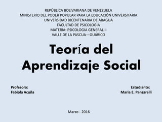 Teoría del
Aprendizaje Social
REPÚBLICA BOLIVARIANA DE VENEZUELA
MINISTERIO DEL PODER POPULAR PARA LA EDUCACIÓN UNIVERSITARIA
UNIVERSIDAD BICENTENARIA DE ARAGUA
FACULTAD DE PSICOLOGIA
MATERIA: PSICOLOGIA GENERAL II
VALLE DE LA PASCUA—GUÁRICO
Profesora: Estudiante:
Fabiola Acuña Maria E. Panzarelli
Marzo - 2016
 