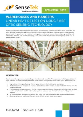 WAREHOUSES AND HANGERS –
LINEAR HEAT DETECTION USING FIBER
OPTIC SENSING TECHNOLOGY
Bandweaver’s FireLaser distributed temperature sensing (DTS) technology has a successful track record in providing fire
safety and detection solutions as a Linear Heat Detection (LHD) system used within industrial facilities and large indoor
spaces. Due to the specific need for a solution involving a low maintenance, low cost of ownership, high reliability, and
effective fire detection, FireLaser DTS technology is very well suited to the specifics of monitoring large spaces such as
warehouses and hangers.
INTRODUCTION
Warehouses and hangers have unique challenges when it comes to fire safety. These spaces can be highly populated and
highly trafficked areas with potentially flammable goods with fire loading hazards. Some of the typical challenges include:
• High ceilings with irregular building, shelving space, atriums and other difficult to reach areas.
• Point smoke and heat detectors are expensive to install and maintain and can be at a considerable distance from the
smoke/heat source.
• Potentially dusty, dirty environments. This has a double impact with buildup of potentially highly flammable particles,
which is a fire hazard in itself. In addition, these particles can cause false alarms for both beam and aspiration
detectors.
• Air conditioning and ventilation can interfere with smoke from fire, thus delaying detection with smoke detectors
• Ongoing maintenance and testing of sensors can be difficult to reach due to access issues.
 