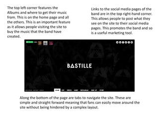 Links to the social media pages of the
band are in the top right-hand corner.
This allows people to post what they
see on the site to their social media
pages. This promotes the band and so
is a useful marketing tool.
Along the bottom of the page are tabs to navigate the site. These are
simple and straight forward meaning that fans can easily move around the
site without being hindered by a complex layout.
The top left corner features the
Albums and where to get their music
from. This is on the home page and all
the others. This is an important feature
as it allows people visiting the site to
buy the music that the band have
created.
 