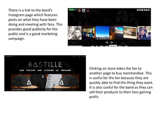 There is a link to the band’s
Instagram page which features
posts on what they have been
doing and meeting with fans. This
provides good publicity for the
public and is a good marketing
campaign.
Clicking on store takes the fan to
another page to buy merchandise. This
is useful for the fan because they are
quickly able to find the thing they want.
It is also useful for the band as they can
sell their products to their fans gaining
profit.
 