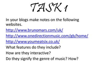 TASK 1
In your blogs make notes on the following
websites.
http://www.brunomars.com/uk/
http://www.onedirectionmusic.com/gb/home/
http://www.youmeatsix.co.uk/
What features do they include?
How are they interactive?
Do they signify the genre of music? How?
 