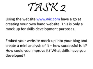 TASK 2
Using the website www.wix.com have a go at
creating your own band website. This is only a
mock up for skills development purposes.
Embed your website mock-up into your blog and
create a mini analysis of it – how successful is it?
How could you improve it? What skills have you
developed?
 