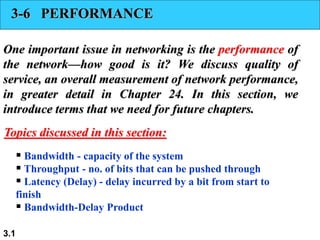 3.1
3-6 PERFORMANCE
One important issue in networking is the performance of
the network—how good is it? We discuss quality of
service, an overall measurement of network performance,
in greater detail in Chapter 24. In this section, we
introduce terms that we need for future chapters.
 Bandwidth - capacity of the system
 Throughput - no. of bits that can be pushed through
 Latency (Delay) - delay incurred by a bit from start to
finish
 Bandwidth-Delay Product
Topics discussed in this section:
 