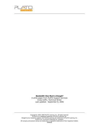 Copyright © 2005, 2006 PLATO Learning, Inc. All rights reserved.
® PLATO is a registered trademark of PLATO Learning, Inc.
Straight Curve, Academic systems, and PLATO Learning are trademarks of PLATO Learning, Inc.
PLATO, Inc. is a PLATO Learning, Inc. company.
All company and product names are trademarks or registered trademarks of their respective holders.
09/08/06
Bandwidth–How Much is Enough?
A white paper from PLATO Support Services
Cindy Coffin, Technical Writer
Last updated: September 8, 2006
 