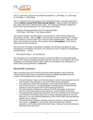 3
The T1 connection reduces the available bandwidth to 1.544 Mbps, or 1,581 Kbps
(1.544 Mbps = 1,581 Kbps).
The T1 connection from the school to the Technology Center is already being 60%
utilized without running PLATO Web Learning Network. Approximately 949 Kbps of
the 1,581 Kbps total is already being used. This reduces bandwidth available for
PLATO Web Learning Network from 1,581 Kbps to 632 Kbps.
Subtract utilized bandwidth from the total bandwidth:
1,581 Kbps - 949 Kbps = 632 Kbps available
The school's network has half-duplex hub architecture, which further delays the
transmission of data. Why? A hub is a device that connects segments of a network.
It can transmit or receive data, but it can't do both simultaneously. Data can only
flow in one direction at a time, which greatly reduces throughput, or the rate at
which data can be transferred.
With less than 632 Kbps of bandwidth available, and 40 Kbps calculated for each
simultaneous workstation connection, the school can only run about 15 workstations
simultaneously -- not 50:
632 Kbps/40 Kbps = 15 workstations
The calculation of 15 workstations doesn't include the effects of using half-duplex
hubs, which reduce throughput because data can only flow in one direction at a time.
Therefore, an estimated range for the number of workstations can effectively run
PLATO Web Learning Network is 10 to 14.
Bandwidth solutions
After consulting with one of PLATO Learning's Field Engineers, here's what the
network administrator did to increase the school's available bandwidth and the
number of workstations they could run simultaneously:
• The administrator made sure that the school's network and computers met all
of the system requirements to run PLATO Web Learning Network.
• The school was using filtering software, which slowed the delivery of data
from PLATO Learning. The administrator reconfigured the content filtering
system to trust all content from PLATO Learning's domain.
• The administrator disabled the caching of PLATO web pages at the proxy
server so that users would receive dynamic, current content at all times.
• The administrator reduced the utilization of the T1 connection from the school
to the District Technology Center by no longer allowing students to surf the
Internet or run non-essential applications when PLATO Web Learning Network
classes were in session.
• The administrator installed 100 Mbps switches instead of using passive daisy
chain hubs. A switch is a device that routes data between network
segments, and it allows data to flow both ways. Data can be transmitted and
received at the same time.
 