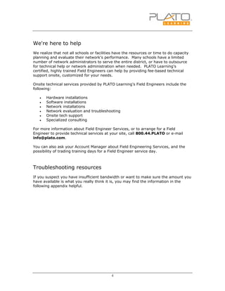 4
We're here to help
We realize that not all schools or facilities have the resources or time to do capacity
planning and evaluate their network's performance. Many schools have a limited
number of network administrators to serve the entire district, or have to outsource
for technical help or network administration when needed. PLATO Learning's
certified, highly trained Field Engineers can help by providing fee-based technical
support onsite, customized for your needs.
Onsite technical services provided by PLATO Learning's Field Engineers include the
following:
• Hardware installations
• Software installations
• Network installations
• Network evaluation and troubleshooting
• Onsite tech support
• Specialized consulting
For more information about Field Engineer Services, or to arrange for a Field
Engineer to provide technical services at your site, call 800.44.PLATO or e-mail
info@plato.com.
You can also ask your Account Manager about Field Engineering Services, and the
possibility of trading training days for a Field Engineer service day.
Troubleshooting resources
If you suspect you have insufficient bandwidth or want to make sure the amount you
have available is what you really think it is, you may find the information in the
following appendix helpful.
 