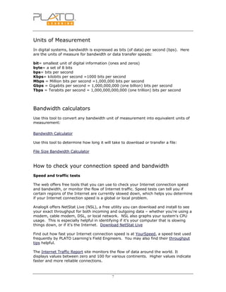 7
Units of Measurement
In digital systems, bandwidth is expressed as bits (of data) per second (bps). Here
are the units of measure for bandwidth or data transfer speeds:
bit= smallest unit of digital information (ones and zeros)
byte= a set of 8 bits
bps= bits per second
Kbps= kilobits per second =1000 bits per second
Mbps = Million bits per second =1,000,000 bits per second
Gbps = Gigabits per second = 1,000,000,000 (one billion) bits per second
Tbps = Terabits per second = 1,000,000,000,000 (one trillion) bits per second
Bandwidth calculators
Use this tool to convert any bandwidth unit of measurement into equivalent units of
measurement:
Bandwidth Calculator
Use this tool to determine how long it will take to download or transfer a file:
File Size Bandwidth Calculator
How to check your connection speed and bandwidth
Speed and traffic tests
The web offers free tools that you can use to check your Internet connection speed
and bandwidth, or monitor the flow of Internet traffic. Speed tests can tell you if
certain regions of the Internet are currently slowed down, which helps you determine
if your Internet connection speed is a global or local problem.
AnalogX offers NetStat Live (NSL), a free utility you can download and install to see
your exact throughput for both incoming and outgoing data – whether you're using a
modem, cable modem, DSL, or local network. NSL also graphs your system's CPU
usage. This is especially helpful in identifying if it's your computer that is slowing
things down, or if it's the Internet. Download NetStat Live
Find out how fast your Internet connection speed is at YourSpeed, a speed test used
frequently by PLATO Learning's Field Engineers. You may also find their throughput
tips helpful.
The Internet Traffic Report site monitors the flow of data around the world. It
displays values between zero and 100 for various continents. Higher values indicate
faster and more reliable connections.
 