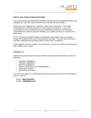 8
Talk to your Internet Service Provider
If you consistently get bandwidth speed test results that are substantially below your
expectations, you may need to talk to your Internet Service Provider.
Make sure you're getting the connection speed you're paying for. Your ISP's
connections are combined into one or more shared connections. If your ISP
overbooks too many connections into one combined connection that becomes
overwhelmed by normal customer demand, your speed can slow to a crawl during
peak hours.
If your Internet connection speed is consistently much slower than you expect,
discuss the problem with your Internet Service Provider. Your ISP has incentive to
maintain reasonable overbooking ratios in order to be competitive.
If the problem can't be resolved, you may need to switch to another service provider
with a better track record.
Contact us
Onsite technical services provided by PLATO Learning's Field Engineers include the
following:
• Hardware installations
• Software installations
• Network installations
• Network evaluation and troubleshooting
• Onsite tech support
• Specialized consulting
For more information, or to schedule onsite technical services from a Field Engineer,
call or e-mail us:
Phone: 800.44.PLATO
E-mail: info@plato.com.
 