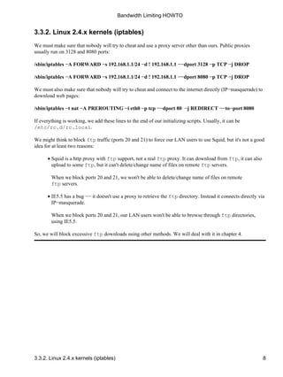Bandwidth Limiting HOWTO 
3.3.2. Linux 2.4.x kernels (iptables) 
We must make sure that nobody will try to cheat and use a proxy server other than ours. Public proxies 
usually run on 3128 and 8080 ports: 
/sbin/iptables −A FORWARD −s 192.168.1.1/24 −d ! 192.168.1.1 −−dport 3128 −p TCP −j DROP 
/sbin/iptables −A FORWARD −s 192.168.1.1/24 −d ! 192.168.1.1 −−dport 8080 −p TCP −j DROP 
We must also make sure that nobody will try to cheat and connect to the internet directly (IP−masquerade) to 
download web pages: 
/sbin/iptables −t nat −A PREROUTING −i eth0 −p tcp −−dport 80 −j REDIRECT −−to−port 8080 
If everything is working, we add these lines to the end of our initializing scripts. Usually, it can be 
/etc/rc.d/rc.local. 
We might think to block ftp traffic (ports 20 and 21) to force our LAN users to use Squid, but it's not a good 
idea for at least two reasons: 
·  
Squid is a http proxy with ftp support, not a real ftp proxy. It can download from ftp, it can also 
upload to some ftp, but it can't delete/change name of files on remote ftp servers. 
When we block ports 20 and 21, we won't be able to delete/change name of files on remote 
ftp servers. 
·  
IE5.5 has a bug −− it doesn't use a proxy to retrieve the ftp directory. Instead it connects directly via 
IP−masquerade. 
When we block ports 20 and 21, our LAN users won't be able to browse through ftp directories, 
using IE5.5. 
So, we will block excessive ftp downloads using other methods. We will deal with it in chapter 4. 
3.3.2. Linux 2.4.x kernels (iptables) 8 
 